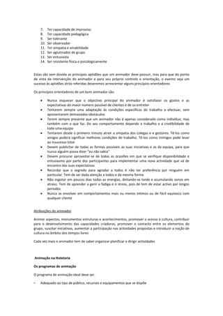 7.    Ter capacidade de improviso
    8.    Ter capacidade pedagógica
    9.    Ser tolerante
    10.   Ser observador
    11.   Ter simpatia e amabilidade
    12.   Ser aglutinador de grupo
    13.   Ser entusiasta
    14.   Ser resistente física e psicologicamente


Estas são sem dúvida as principais aptidões que um animador deve possuir, mas para que do ponto
de vista da intervenção do animador e para seu próprio controlo e orientação, o evento seja um
sucesso ás aptidões atrás referidas deveremos acrescentar alguns princípios orientadores

Os princípios orientadores de um bom animador são:

    •     Nunca esquecer que o objectivo principal do animador é satisfazer os gostos e as
          expectativas do maior número possível de clientes e de os entreter
    •     Tentarem sempre uma adaptação às condições específicas do trabalho a efectuar, sem
          apresentarem demasiados obstáculos
    •     Terem sempre presente que um animador não é apenas considerado como indivíduo, mas
          também com o que faz. Do seu comportamento depende o trabalho e a credibilidade de
          toda uma equipa
    •     Tentarem desde o primeiro minuto atrair a simpatia dos colegas e e gestores. Tê-los como
          amigos poderá significar melhores condições de trabalho. Tê-los como inimigos pode levar
          ao insucesso total
    •     Devem publicitar de todas as formas possíveis as suas iniciativas e as da equipa, para que
          nunca alguém possa dizer “eu não sabia”
    •     Devem procurar aproveitar-se de todas as ocasiões em que se verifique disponibilidade e
          entusiasmo por parte dos participantes para implementar uma nova actividade que vá de
          encontro das suas expectativas
    •     Recordar que o segredo para agradar a todos é não ter preferência por ninguém em
          particular. Tem de ser dada atenção a todos e da mesma forma
    •     Não esgotar em poucos dias todas as energias, deitando-se tarde e acumulando sonos em
          atraso. Tem de aprender a gerir a fadiga e o stress, pois de tem de estar activo por longos
          períodos
    •     Nunca se envolver em comportamentos mais ou menos íntimos ou de fácil equívoco com
          qualquer cliente


Atribuições do animador

Animar aspectos, monumentos estruturas e acontecimentos, promover o acesso à cultura, contribuir
para o desenvolvimento das capacidades criadoras, promover o contacto entre os elementos do
grupo, suscitar iniciativas, aumentar a participação nas actividades propostas e introduzir a noção de
cultura no âmbito dos tempos livres

Cada vez mais o animador tem de saber organizar planificar e dirigir actividades



Animação na Hotelaria

Os programas de animação

O programa de animação ideal deve ser.

-   Adequado ao tipo de público, recursos e equipamentos que se dispõe
 