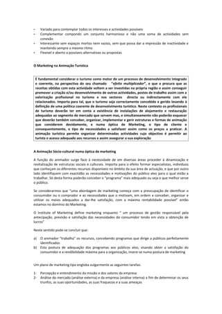 -      Variado para contemplar todos os interesses e actividades possíveis
-      Complementar compondo um conjunto harmonioso e não uma soma de actividades sem
       conexão
-      Interessante sem espaços mortos nem vazios, sem que possa dar a impressão de inactividade e
       mantendo sempre o mesmo ritmo
-      Flexível e aberto a possíveis alternativas ou propostas


O Marketing na Animação Turística


    É fundamental considerar o turismo como motor de um processo de desenvolvimento integrado
    e coerente, na perspectiva do seu chamado “efeito multiplicador”, e que a procura que as
    receitas obtidas com esta actividade voltem a ser investidas na própria região e assim conseguir
    promover a criação e/ou desenvolvimento de outras actividades, postos de trabalho assim com a
    valorização profissional no turismo e nos sectores directa ou indirectamente com ele
    relacionados. Importa para tal, que o turismo seja correctamente concebido e gerido levando à
    definição de uma política coerente de desenvolvimento turístico. Neste contexto os profissionais
    de turismo deverão ter em conta a existência de instalações de alojamento e restauração
    adequadas ao segmento de mercado que servem mas, e simultaneamente não poderão esquecer
    que deverão também conceber, organizar, implementar e gerir estruturas e formas de animação
    que considerem devidamente, e numa óptica de Marketing, o tipo de cliente e
    consequentemente, o tipo de necessidades a satisfazer assim como os preços a praticar. A
    animação turística permite organizar determinadas actividades cujo objectivo é permitir ao
    turista o acesso adequado aos recursos e assim assegurar a sua exploração


A Animação Sócio-cultural numa óptica de marketing

A função do animador surge face à necessidade de em diversas áreas proceder à dinamização e
revitalização de estruturas sociais e culturais. Importa para o efeito formar especialistas, indivíduos
que conheçam os diferentes recursos disponíveis no âmbito da sua área de actuação, e que por outro
lado identifiquem com exactidão as necessidades e motivações do público alvo para o qual estão a
trabalhar. Só desta forma poderão conceber o “programa” mais adequado ou seja o que melhor serve
o público.

Se considerarmos que “uma abordagem de marketing começa com a preocupação de identificar o
consumidor ou o comprador e as necessidades que o motivam, em ordem a conceber, organizar e
utilizar os meios adequados a dar-lhe satisfação, com a máxima rentabilidade possível” então
estamos no domínio do Marketing.

O Institute of Marketing define marketing enquanto “ um processo de gestão responsável pela
antecipação, previsão e satisfação das necessidades do consumidor tendo em vista a obtenção de
lucros”

Neste sentido pode-se concluir que:

a) O animador “trabalha” os recursos, concebendo programas que dirige a públicos perfeitamente
   identificados
b) Esta postura de adequação dos programas aos públicos alvo, visando obter a satisfação do
   consumidor e a rendibilidade máxima para a organização, insere-se numa postura de marketing


Um plano de marketing tipo engloba vulgarmente as seguintes tarefas:

1- Percepção e entendimento da missão e dos valores da empresa
2- Análise do mercado (análise externa) e da empresa (análise interna) a fim de determinar os seus
   trunfos, as suas oportunidades, as suas fraquezas e a suas ameaças
 