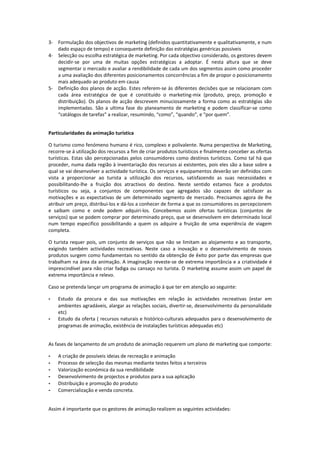 3- Formulação dos objectivos de marketing (definidos quantitativamente e qualitativamente, e num
   dado espaço de tempo) e consequente definição das estratégias genéricas possíveis
4- Selecção ou escolha estratégica de marketing. Por cada objectivo considerado, os gestores devem
   decidir-se por uma de muitas opções estratégicas a adoptar. É nesta altura que se deve
   segmentar o mercado e avaliar a rendibilidade de cada um dos segmentos assim como proceder
   a uma avaliação dos diferentes posicionamentos concorrências a fim de propor o posicionamento
   mais adequado ao produto em causa
5- Definição dos planos de acção. Estes referem-se às diferentes decisões que se relacionam com
   cada área estratégica de que é constituído o marketing-mix (produto, preço, promoção e
   distribuição). Os planos de acção descrevem minuciosamente a forma como as estratégias são
   implementadas. São a ultima fase do planeamento de marketing e podem classificar-se como
   “catálogos de tarefas” a realizar, resumindo, “como”, “quando”, e “por quem”.


Particularidades da animação turística

O turismo como fenómeno humano é rico, complexo e polivalente. Numa perspectiva de Marketing,
recorre-se á utilização dos recursos a fim de criar produtos turísticos e finalmente conceber as ofertas
turísticas. Estas são percepcionadas pelos consumidores como destinos turísticos. Como tal há que
proceder, numa dada região à inventariação dos recursos ai existentes, pois eles são a base sobre a
qual se vai desenvolver a actividade turística. Os serviços e equipamentos deverão ser definidos com
vista a proporcionar ao turista a utilização dos recursos, satisfazendo as suas necessidades e
possibilitando-lhe a fruição dos atractivos do destino. Neste sentido estamos face a produtos
turísticos ou seja, a conjuntos de componentes que agregados são capazes de satisfazer as
motivações e as expectativas de um determinado segmento de mercado. Precisamos agora de lhe
atribuir um preço, distribui-los e dá-los a conhecer de forma a que os consumidores os percepcionem
e saibam como e onde podem adquiri-los. Concebemos assim ofertas turísticas (conjuntos de
serviços) que se podem comprar por determinado preço, que se desenvolvem em determinado local
num tempo especifico possibilitando a quem os adquire a fruição de uma experiência de viagem
completa.

O turista requer pois, um conjunto de serviços que não se limitam ao alojamento e ao transporte,
exigindo também actividades recreativas. Neste caso a inovação e o desenvolvimento de novos
produtos surgem como fundamentais no sentido da obtenção de êxito por parte das empresas que
trabalham na área da animação. A imaginação reveste-se de extrema importância e a criatividade é
imprescindível para não criar fadiga ou cansaço no turista. O marketing assume assim um papel de
extrema importância e relevo.

Caso se pretenda lançar um programa de animação á que ter em atenção ao seguinte:

-   Estudo da procura e das sua motivações em relação às actividades recreativas (estar em
    ambientes agradáveis, alargar as relações sociais, divertir-se, desenvolvimento da personalidade
    etc)
-   Estudo da oferta ( recursos naturais e histórico-culturais adequados para o desenvolvimento de
    programas de animação, existência de instalações turísticas adequadas etc)


As fases de lançamento de um produto de animação requerem um plano de marketing que comporte:

-   A criação de possíveis ideias de recreação e animação
-   Processo de selecção das mesmas mediante testes feitos a terceiros
-   Valorização económica da sua rendibilidade
-   Desenvolvimento de projectos e produtos para a sua aplicação
-   Distribuição e promoção do produto
-   Comercialização e venda concreta.


Assim é importante que os gestores de animação realizem as seguintes actividades:
 