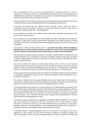Esta é provavelmente uma das causas da desvalorização da animação turística por parte de
empresários e profissionais do sector, e inclusivamente do próprio turista que ao desconhecerem a
importância real a consideram, na maioria dos casos como um complemento marginal, ornamental e
acessório da actividade turística “verdadeira e essencial”.

O termo animação turística advém naturalmente e por extensão da chamada animação sócio-cultural,
de origem francesa, a qual se considera fundamental na ocupação dos tempos livres.

A animação sócio-cultural tem por objectivo motivar dinamizar todos os meios que levem à
participação activa dos indivíduos e grupos nos fenómenos sócias e culturais em que estes se
encontram envolvidos, dando-lhes o seu protagonismo.

Um dos aspectos de actuação mais evidentes onde se desenvolve a animação socio-cultural é o dos
tempos livres, o tempo do lazer.

Se se entende como necessário dinamizar a participação ou favorecer a protagonismo do indivíduo e
dos grupos na vida social e cultural, especialmente nos tempos livre (tempos de lazer), o turismo
como parte importante do lazer (especialmente nas sociedades evoluídas), não pode estar alheio a tal
necessidade.

Assim podemos definir animação turística como – “ O conjunto de acções e técnicas estudadas e
realizadas com o sentido de motivar, promover e facilitar uma maior e mais activa participação do
turista no desfrutar e aproveitamento do seu tempo turístico, a todos os níveis e dimensões”.

Por outro lado a animação turística acontece no seu pleno sentido quando é resultante de uma
vontade consciente que se materializa em projectos, estratégias e acções concretas que se realizam
ou praticam segundo técnicas específicas apropriadas. Isso exige um nível de conhecimentos vastos,
estudo e profissionalização.

Para existir animação não basta que exista oferta turística, pois o turista, por seus próprios
condicionamentos sócio-culturais e, porque o turismo se realiza em tempos curtos, assim como em
espaços e lugares normalmente desconhecidos para ele, não tem, com frequência a capacidade
necessária para aproveitar só pela sua vontade todas as possibilidades que a oferta contenha.

Trata-se pois de tornar participativas todo um conjunto de actividades de interesse comum evitando-
se que existam espectadores passivos ou seja, motivando as pessoas não só a participarem mas, a
animarem-se, convivendo.

Na verdade o turismo não é um espaço fechado mas sim um mundo vivo de comunicação e
intercâmbio de relações e conhecimentos, de emoções, de sensações e experiências, que exigem uma
atitude viva, curiosa e dinâmica por parte do seu protagonista possível: o turista.

O turista não pode ser, tão somente, um número dentro de uma massa anónima e impessoal, antes
pelo contrário possui características peculiares determinadas pela sua origem geográfica, cultural e
social que em qualquer programa de animação seja ele qual for, têm de ser tidos em conta. E tudo
isto sem perder de vista que o fim é desfrutar, dar prazer, satisfação, numa palavra contribuir de
forma harmoniosa, leve e facilmente absorvível para a higiene mental absolutamente necessária
como terapêutica mais adequada para o stress.

A animação turística é absolutamente inseparável das actividades lúdicas entendidas no seu sentido
mais sério obviamente. E este juízo de valor vem contrariar ou dar a melhor resposta a muitos
detractores da animação turística que por desconhecimento da sua importância real perante o
fenómeno social que o turismo representa, o mais importante deste século ou até por ignorância a
consideram contrária à rentabilidade económica global do próprio turismo.

A animação turística analisada globalmente tem uma envolvência e um impacto de tal forma
importante no acto turístico que não pode nem deve, considerar-se e analisar-se apenas num
determinado espaço restrito. É certo que programada dentro de espaços restritos (como hotéis etc)
 
