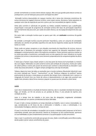 prende normalmente os turistas dentro desses espaços. Mas será que grande parte desses turistas se
predisporiam a sair do hotel para procurarem animação fora dele?

 Animação turística desenvolvida em espaços restritos não é lesiva dos interesses económicos de
outras estruturas de inegável interesse turístico, como sejam casinos, discotecas, festas populares ou
qualquer outro tipo de espectáculo que tem custos e por isso necessidade de angariar receitas.

Antes pelo contrário é sobretudo em grandes ou médias unidades hoteleiras que a planificação,
programação e execução de programas de animação turística têm tipos de participação específicos
que normalmente não procuram, por razões de ordem diversa, sair do espaço de alojamento das suas
férias.

Por outro lado a animação turística quer se queira quer não, um catalizador económico da gestão
hoteleira.

Na verdade a animação turística assume particular importância, como um conjunto de actividades
dedicadas aos utentes em períodos específicos de cada dia da respectiva estada seja de manhã pela
tarde ou á noite.

Deste modo em países receptores e com elevado crescimento da importância do turismo, torna-se
evidente que o fenómeno da animação turística tem aspectos de relevante importância sobre a
pedagogia e necessariamente sobre a formação de animadores. Parece portanto oportuno analisar-se
as causas que estão a transformar a animação como um dos aspectos de maior relevância no mundo
complexo do turismo e naturalmente como elemento preponderante da componente global da oferta
turística.

È obvio que o homem viajou desde sempre e uma boa parte da historia da humanidade é a historia
das suas viagens. Motivados uns pelo comércio outros pela ambição de conquistas, muitos por razões
de ordem política e outros pelo prazer da aventura por conhecer o desconhecido ou descobrir o que
ainda não estava descoberto. A viagem sempre protagonizou este tipo de atitudes.

Todavia, depois da maior de todas as revoluções que o mundo conheceu (Revolução Industrial) o que
era antes realizado por “loucos”, “aventureiros”, ou até “fanáticos religiosos ou políticos” passou
praticamente do dia para a noite graças ao aumento dos tempos livres e sobretudo com o acesso e a
integração do homem livre nos meios de cultura e desenvolvimento a ser algo mais acessível mais
rápido mais cómodo e desta forma massiva e popular ou quase que me atreveria a dizer banal.



LAZER

Lazer não é simplesmente o resultado de factores externos, não é o resultado inevitável do tempo de
folga, um feriado, um fim de semana ou um período de férias. É uma atitude de espírito uma
condição da alma.

Lazer é o tempo livre do trabalho e de outro tipo de obrigações, englobando actividades
caracterizadas por um volume considerável do factor liberdade.

O Lazer é todo o tempo excedente ao tempo devotado ao trabalho, sono e outras necessidades, ou
seja, considerando as 24 horas do dia e eliminando o trabalho, o sono, a alimentação, e as
necessidades fisiológicas, obtemos o tempo de lazer.

O Lazer é uma série de actividades e ocupações com as quais o indivíduo pode comprazer-se de livre e
espontânea vontade, quer para descansar, divertir-se, enriquecer os seus conhecimentos, aprimorar
as suas habilidades ou para simplesmente aumentar a sua participação na vida comunitária.

Hoje o Lazer é socialmente construído para grupos de sexo, idade e estratificação social diferenciados,
donde podem extrair valores semelhantes de prazer.
 