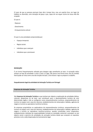 O Lazer de que as pessoas precisam hoje não é tempo livre, mas um espírito livre, em lugar de
hobbies ou diversões, uma sensação de graça e paz, capaz de nos erguer acima da nossa vida tão
ocupada

O Lazer é:

- Repouso

- Divertimento

- Enriquecimento cultural



O Lazer é uma actividade comprometida por:

-   Espaços temporais

-   Regras sociais

-   Indivíduos que o exerçam

-   Indivíduos que o promovam




RECREAÇÃO

É um termo frequentemente utilizado para designar algo semelhante ao lazer. A recreação indica
sempre um tipo de actividade e como o lazer e o jogo, não possui uma forma única. No seu sentido
literal pode ser visto como uma das funções do lazer; a de renovar o ego ou preparar o trabalho.



Enquadramento legal da actividade de Animação Turística em Portugal



Empresas de Animação Turística



São Empresas de Animação Turística as que tenham por objecto a exploração de actividades lúdicas,
culturais, desportivas ou de lazer, que contribuam para o desenvolvimento turístico de uma
determinada região e não se configurem como empreendimentos turísticos, empreendimentos de
turismo no espaço rural, casas de natureza, estabelecimentos de restauração e bebidas, agências de
viagens e turismo ou operadores marítimo-turísticos.

As empresas proprietárias ou exploradoras de empreendimentos turísticos, empreendimentos de
turismo no espaço rural, casas de natureza, estabelecimentos de restauração e bebidas, agências de
viagens e turismo ou operadores marítimo-turísticos, quando constituídas como cooperativa,
estabelecimento individual de responsabilidade limitada ou sociedade comercial e prevejam no seu
objecto social o exercício de actividades de animação turística desde que cumpram os requisitos
previstos na lei, estão dispensadas do licenciamento legal.
 
