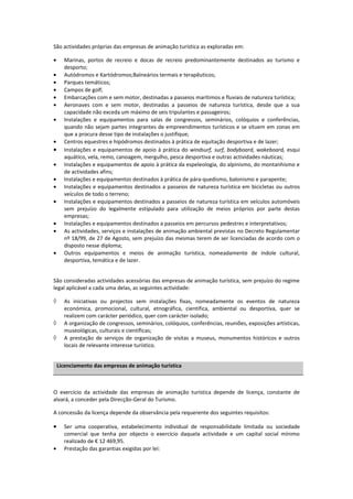 São actividades próprias das empresas de animação turística as exploradas em:

•     Marinas, portos de recreio e docas de recreio predominantemente destinados ao turismo e
      desporto;
•     Autódromos e Kartódromos;Balneários termais e terapêuticos;
•     Parques temáticos;
•     Campos de golf;
•     Embarcações com e sem motor, destinadas a passeios marítimos e fluviais de natureza turística;
•     Aeronaves com e sem motor, destinadas a passeios de natureza turística, desde que a sua
      capacidade não exceda um máximo de seis tripulantes e passageiros;
•     Instalações e equipamentos para salas de congressos, seminários, colóquios e conferências,
      quando não sejam partes integrantes de empreendimentos turísticos e se situem em zonas em
      que a procura desse tipo de instalações o justifique;
•     Centros equestres e hipódromos destinados à prática de equitação desportiva e de lazer;
•     Instalações e equipamentos de apoio à prática do windsurf, surf, bodyboard, wakeboard, esqui
      aquático, vela, remo, canoagem, mergulho, pesca desportiva e outras actividades náuticas;
•     Instalações e equipamentos de apoio à prática da espeleologia, do alpinismo, do montanhismo e
      de actividades afins;
•     Instalações e equipamentos destinados à prática de pára-quedismo, balonismo e parapente;
•     Instalações e equipamentos destinados a passeios de natureza turística em bicicletas ou outros
      veículos de todo o terreno;
•     Instalações e equipamentos destinados a passeios de natureza turística em veículos automóveis
      sem prejuízo do legalmente estipulado para utilização de meios próprios por parte destas
      empresas;
•     Instalações e equipamentos destinados a passeios em percursos pedestres e interpretativos;
•     As actividades, serviços e instalações de animação ambiental previstas no Decreto Regulamentar
      nº 18/99, de 27 de Agosto, sem prejuízo das mesmas terem de ser licenciadas de acordo com o
      disposto nesse diploma;
•     Outros equipamentos e meios de animação turística, nomeadamente de índole cultural,
      desportiva, temática e de lazer.


São consideradas actividades acessórias das empresas de animação turística, sem prejuízo do regime
legal aplicável a cada uma delas, as seguintes actividade:

◊     As iniciativas ou projectos sem instalações fixas, nomeadamente os eventos de natureza
      económica, promocional, cultural, etnográfica, científica, ambiental ou desportiva, quer se
      realizem com carácter periódico, quer com carácter isolado;
◊     A organização de congressos, seminários, colóquios, conferências, reuniões, exposições artísticas,
      museológicas, culturais e científicas;
◊     A prestação de serviços de organização de visitas a museus, monumentos históricos e outros
      locais de relevante interesse turístico.


    Licenciamento das empresas de animação turística



O exercício da actividade das empresas de animação turística depende de licença, constante de
alvará, a conceder pela Direcção-Geral do Turismo.

A concessão da licença depende da observância pela requerente dos seguintes requisitos:

•     Ser uma cooperativa, estabelecimento individual de responsabilidade limitada ou sociedade
      comercial que tenha por objecto o exercício daquela actividade e um capital social mínimo
      realizado de € 12 469,95.
•     Prestação das garantias exigidas por lei:
 