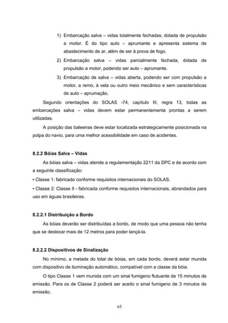 1) Embarcação salva – vidas totalmente fechadas; dotada de propulsão
                 a motor. É do tipo auto – aprumante e apresenta sistema de
                 abastecimento de ar, além de ser à prova de fogo.
              2) Embarcação salva – vidas parcialmente fechada, dotada de
                 propulsão a motor, podendo ser auto – aprumante.
              3) Embarcação de salva – vidas aberta, podendo ser com propulsão a
                 motor, a remo, à vela ou outro meio mecânico e sem características
                 de auto – aprumação.
     Segundo orientações do SOLAS -74, capítulo III, regra 13, todas as
embarcações salva – vidas devem estar permanentemente prontas a serem
utilizadas.
     A posição das baleeiras deve estar localizada estrategicamente posicionada na
polpa do navio, para uma melhor acessibilidade em caso de acidentes.


8.2.2 Bóias Salva – Vidas
     As bóias salva – vidas atende a regulamentação 2211 da DPC e de acordo com
a seguinte classificação:
▪ Classe 1: fabricado conforme requisitos internacionais do SOLAS.
▪ Classe 2: Classe II - fabricada conforme requisitos internacionais, abrandados para
uso em águas brasileiras.


8.2.2.1 Distribuição a Bordo
     As bóias deverão ser distribuídas a bordo, de modo que uma pessoa não tenha
que se deslocar mais de 12 metros para poder lançá-la.


8.2.2.2 Dispositivos de Sinalização
     No mínimo, a metade do total de bóias, em cada bordo, deverá estar munida
com dispositivo de iluminação automático, compatível com a classe da bóia.
     O tipo Classe 1 vem munida com um sinal fumigeno flutuante de 15 minutos de
emissão. Para os de Classe 2 poderá ser aceito o sinal fumigeno de 3 minutos de
emissão.


                                          65
 