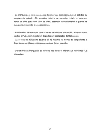 - as mangueiras e seus acessórios deverão ficar acondicionados em cabides ou
estações de incêndio. São armários pintados de vermelho, dotado no anteparo
frontal de uma porta com visor de vidro, destinado exclusivamente à guarda da
mangueira de incêndio e seus acessórios.


- Não deverão ser utilizados para as redes de combate a incêndios, materiais como
plástico e PVC. Além de estarem dispostas em localizações de fácil acesso.
- As seções de mangueira deverão ter no máximo 15 metros de comprimento e
deverão ser providas de uniões necessárias e de um esguicho.


- O diâmetro das mangueiras de incêndio não deve ser inferior a 38 milímetros (1,5
polegadas).




                                        67
 