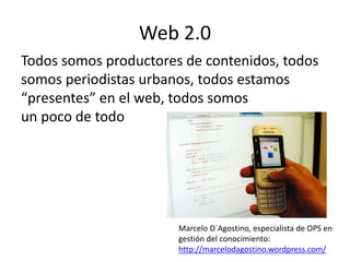 Web 2.0
Todos somos productores de contenidos, todos
somos periodistas urbanos, todos estamos
“presentes” en el web, todos somos
un poco de todo




                       Marcelo D`Agostino, especialista de OPS en
                       gestión del conocimiento:
                       http://marcelodagostino.wordpress.com/
 