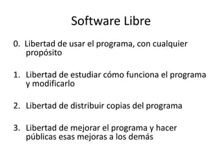 Software Libre
0. Libertad de usar el programa, con cualquier
   propósito

1. Libertad de estudiar cómo funciona el programa
   y modificarlo

2. Libertad de distribuir copias del programa

3. Libertad de mejorar el programa y hacer
   públicas esas mejoras a los demás

                                         Daniel Espíndola
 