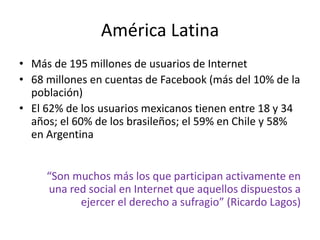 América Latina
• Más de 195 millones de usuarios de Internet
• 68 millones en cuentas de Facebook (más del 10% de la
  población)
• El 62% de los usuarios mexicanos tienen entre 18 y 34
  años; el 60% de los brasileños; el 59% en Chile y 58%
  en Argentina


     “Son muchos más los que participan activamente en
     una red social en Internet que aquellos dispuestos a
           ejercer el derecho a sufragio” (Ricardo Lagos)
 