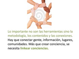 Lo importante no son las herramientas sino la
metodología, los contenidos y las conexiones.
Hay que conectar gente, información, lugares,
comunidades. Más que crear conciencia, se
necesita linkear conciencias.
 