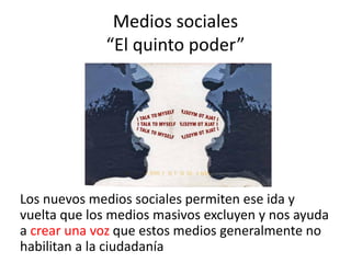 Medios sociales
             “El quinto poder”




Los nuevos medios sociales permiten ese ida y
vuelta que los medios masivos excluyen y nos ayuda
a crear una voz que estos medios generalmente no
habilitan a la ciudadanía
 