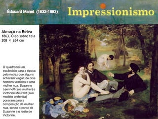 Almoço na Relva
1863. Óleo sobre tela
208 × 264 cm

O quadro foi um
escândalo para a época
pela nudez que alguns
acharam vulgar, de dois
homens vestidos e uma
mulher nua. Suzanne
Leenhoff (sua mulher) e
Victorine Meurent (sua
modelo preferida)
posaram para a
composição da mulher
nua, sendo o corpo de
Suzanne e o rosto de
Victorine.

 