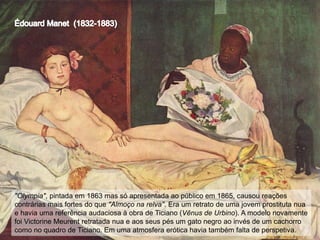 "Olympia", pintada em 1863 mas só apresentada ao público em 1865, causou reações
contrárias mais fortes do que "Almoço na relva". Era um retrato de uma jovem prostituta nua
e havia uma referência audaciosa à obra de Ticiano (Vênus de Urbino). A modelo novamente
foi Victorine Meurent retratada nua e aos seus pés um gato negro ao invés de um cachorro
como no quadro de Ticiano. Em uma atmosfera erótica havia também falta de perspetiva.

 