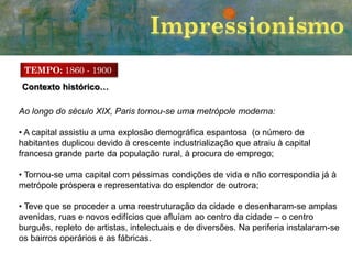 TEMPO: 1860 - 1900
Contexto histórico…
Ao longo do século XIX, Paris tornou-se uma metrópole moderna:
• A capital assistiu a uma explosão demográfica espantosa (o número de
habitantes duplicou devido à crescente industrialização que atraiu à capital
francesa grande parte da população rural, à procura de emprego;
• Tornou-se uma capital com péssimas condições de vida e não correspondia já à
metrópole próspera e representativa do esplendor de outrora;

• Teve que se proceder a uma reestruturação da cidade e desenharam-se amplas
avenidas, ruas e novos edifícios que afluíam ao centro da cidade – o centro
burguês, repleto de artistas, intelectuais e de diversões. Na periferia instalaram-se
os bairros operários e as fábricas.

 