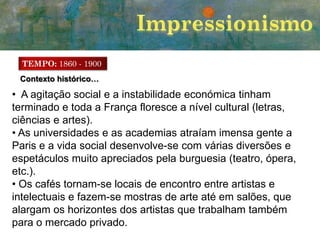 TEMPO: 1860 - 1900
Contexto histórico…

• A agitação social e a instabilidade económica tinham
terminado e toda a França floresce a nível cultural (letras,
ciências e artes).
• As universidades e as academias atraíam imensa gente a
Paris e a vida social desenvolve-se com várias diversões e
espetáculos muito apreciados pela burguesia (teatro, ópera,
etc.).
• Os cafés tornam-se locais de encontro entre artistas e
intelectuais e fazem-se mostras de arte até em salões, que
alargam os horizontes dos artistas que trabalham também
para o mercado privado.

 