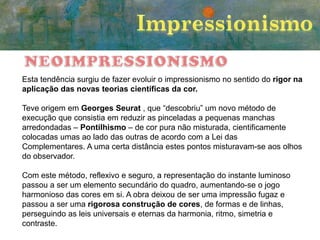 Esta tendência surgiu de fazer evoluir o impressionismo no sentido do rigor na
aplicação das novas teorias científicas da cor.
Teve origem em Georges Seurat , que “descobriu” um novo método de
execução que consistia em reduzir as pinceladas a pequenas manchas
arredondadas – Pontilhismo – de cor pura não misturada, cientificamente
colocadas umas ao lado das outras de acordo com a Lei das
Complementares. A uma certa distância estes pontos misturavam-se aos olhos
do observador.
Com este método, reflexivo e seguro, a representação do instante luminoso
passou a ser um elemento secundário do quadro, aumentando-se o jogo
harmonioso das cores em si. A obra deixou de ser uma impressão fugaz e
passou a ser uma rigorosa construção de cores, de formas e de linhas,
perseguindo as leis universais e eternas da harmonia, ritmo, simetria e
contraste.

 