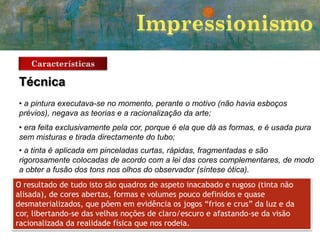 Características

Técnica
• a pintura executava-se no momento, perante o motivo (não havia esboços
prévios), negava as teorias e a racionalização da arte;
• era feita exclusivamente pela cor, porque é ela que dá as formas, e é usada pura
sem misturas e tirada directamente do tubo;

• a tinta é aplicada em pinceladas curtas, rápidas, fragmentadas e são
rigorosamente colocadas de acordo com a lei das cores complementares, de modo
a obter a fusão dos tons nos olhos do observador (síntese ótica).
O resultado de tudo isto são quadros de aspeto inacabado e rugoso (tinta não
alisada), de cores abertas, formas e volumes pouco definidos e quase
desmaterializados, que põem em evidência os jogos “frios e crus” da luz e da
cor, libertando-se das velhas noções de claro/escuro e afastando-se da visão
racionalizada da realidade física que nos rodeia.

 