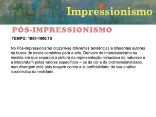 TEMPO: 1880-1900/10
No Pós-Impressionismo cruzam-se diferentes tendências e diferentes autores
na busca de novos caminhos para a arte. Derivam do Impressionismo na
medida em que separam a pintura da representação minuciosa da natureza e
a interpretam pelos valores específicos – os da cor e da bidimensionalidade,
mas divergem dele pois reagem contra a superficialidade da sua análise
ilusionística da realidade.

 
