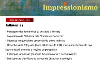 Características

Influências
• Paisagens dos românticos (Constable e Turner)
• Tratamento da Natureza pela “Escola de Barbizon”
• Interesse no quotidiano desenvolvido pelos realistas
• Descoberta da fotografia (anos 30 do século XIX), mais especificamente dos
seus enquadramentos e noções de perspetiva
• Estampas japonesas (desenho bidemensional e decorativismo)
• Descobertas científicas no campo da ótica, cor e perceção

 