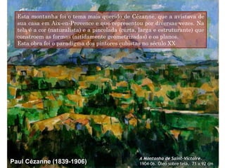 Esta montanha foi o tema mais querido de Cézanne, que a avistava de
sua casa em Aix-en-Provence e que representou por diversas vezes. Na
tela é a cor (naturalista) e a pincelada (curta, larga e estruturante) que
constroem as formas (nitidamente geometrizadas) e os planos.
Esta obra foi o paradigma dos pintores cubistas no século XX

Paul Cézanne (1839-1906)

A Montanha de Saint-Victoire.
1904-06. Óleo sobre tela. 71 x 92 cm

 