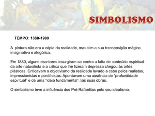 TEMPO: 1880-1900
A pintura não era a cópia da realidade, mas sim a sua transposição mágica,
imaginativa e alegórica.
Em 1880, alguns escritores insurgiram-se contra a falta de conteúdo espiritual
da arte naturalista e a crítica que lhe fizeram depressa chegou às artes
plásticas. Criticavam o objetivismo da realidade levado a cabo pelos realistas,
impressionistas e pontilhistas. Apontavam uma ausência de “profundidade
espiritual” e de uma “ideia fundamental” nas suas obras.
O simbolismo teve a influência dos Pré-Rafaelitas pelo seu idealismo.

 