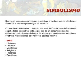 Baseou-se nos estados emocionais e anímicos, angústias, sonhos e fantasias,
afastando a arte da representação da natureza.
Como não se desenvolveu num estilo uniforme, é difícil dar uma definição que
englobe todos os quadros, trata-se por isso de um conjunto de quadros
elaborados por indivíduos distintos e de artistas que se demarcaram da pintura
objetivista materializando as emoções e estados de alma.
TEMAS
• Históricos
• Literários
• Mitológicos
• Religiosos
• Filosóficos
• Quotidiano

 
