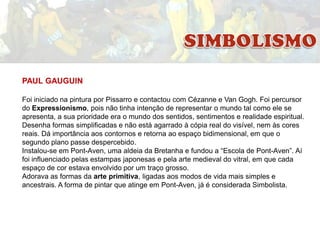 PAUL GAUGUIN
Foi iniciado na pintura por Pissarro e contactou com Cézanne e Van Gogh. Foi percursor
do Expressionismo, pois não tinha intenção de representar o mundo tal como ele se
apresenta, a sua prioridade era o mundo dos sentidos, sentimentos e realidade espiritual.
Desenha formas simplificadas e não está agarrado à cópia real do visível, nem às cores
reais. Dá importância aos contornos e retorna ao espaço bidimensional, em que o
segundo plano passe despercebido.
Instalou-se em Pont-Aven, uma aldeia da Bretanha e fundou a “Escola de Pont-Aven”. Aí
foi influenciado pelas estampas japonesas e pela arte medieval do vitral, em que cada
espaço de cor estava envolvido por um traço grosso.
Adorava as formas da arte primitiva, ligadas aos modos de vida mais simples e
ancestrais. A forma de pintar que atinge em Pont-Aven, já é considerada Simbolista.

 