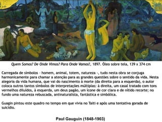 Quem Somos? De Onde Vimos? Para Onde Vamos?, 1897. Óleo sobre tela, 139 x 374 cm
Carregada de símbolos – homem, animal, totem, natureza -, tudo nesta obra se conjuga
harmonicamente para chamar a atenção para as grandes questões sobre o sentido da vida. Nesta
alegoria da vida humana, que vai do nascimento à morte (da direita para a esquerda), o autor
coloca outros tantos símbolos de interpretações múltiplas: à direita, um casal tratado com tons
vermelhos diluídos, à esquerda, um deus pagão, um ícone de cor clara e de nítido recorte; no
fundo uma natureza rebuscada, antinaturalista, fantástica e simbólica.
Guagin pintou este quadro no tempo em que vivia no Taiti e após uma tentativa gorada de
suicídio.

Paul Gauguin (1848-1903)

 