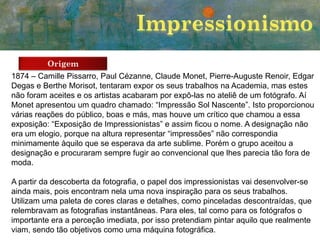 Origem
1874 – Camille Pissarro, Paul Cézanne, Claude Monet, Pierre-Auguste Renoir, Edgar
Degas e Berthe Morisot, tentaram expor os seus trabalhos na Academia, mas estes
não foram aceites e os artistas acabaram por expô-las no ateliê de um fotógrafo. Aí
Monet apresentou um quadro chamado: “Impressão Sol Nascente”. Isto proporcionou
várias reações do público, boas e más, mas houve um crítico que chamou a essa
exposição: “Exposição de Impressionistas” e assim ficou o nome. A designação não
era um elogio, porque na altura representar “impressões” não correspondia
minimamente àquilo que se esperava da arte sublime. Porém o grupo aceitou a
designação e procuraram sempre fugir ao convencional que lhes parecia tão fora de
moda.
A partir da descoberta da fotografia, o papel dos impressionistas vai desenvolver-se
ainda mais, pois encontram nela uma nova inspiração para os seus trabalhos.
Utilizam uma paleta de cores claras e detalhes, como pinceladas descontraídas, que
relembravam as fotografias instantâneas. Para eles, tal como para os fotógrafos o
importante era a perceção imediata, por isso pretendiam pintar aquilo que realmente
viam, sendo tão objetivos como uma máquina fotográfica.

 