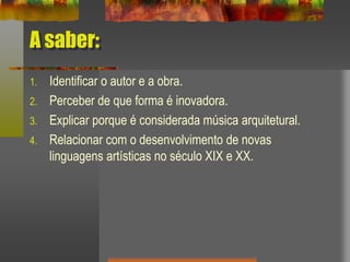 A saber:
1. Identificar o autor e a obra.
2. Perceber de que forma é inovadora.
3. Explicar porque é considerada música arquitetural.
4. Relacionar com o desenvolvimento de novas
linguagens artísticas no século XIX e XX.
 