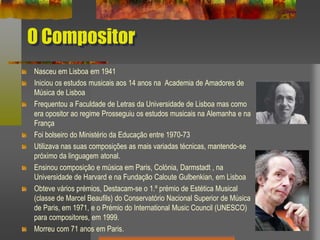 O Compositor
Nasceu em Lisboa em 1941
Iniciou os estudos musicais aos 14 anos na Academia de Amadores de
Música de Lisboa
Frequentou a Faculdade de Letras da Universidade de Lisboa mas como
era opositor ao regime Prosseguiu os estudos musicais na Alemanha e na
França
Foi bolseiro do Ministério da Educação entre 1970-73
Utilizava nas suas composições as mais variadas técnicas, mantendo-se
próximo da linguagem atonal.
Ensinou composição e música em Paris, Colónia, Darmstadt , na
Universidade de Harvard e na Fundação Caloute Gulbenkian, em Lisboa
Obteve vários prémios, Destacam-se o 1.º prémio de Estética Musical
(classe de Marcel Beaufils) do Conservatório Nacional Superior de Música
de Paris, em 1971, e o Prémio do International Music Council (UNESCO)
para compositores, em 1999.
Morreu com 71 anos em Paris.
 