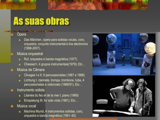 As suas obras
Ópera
Das Märchen, ópera para solistas vocais, coro,
orquestra, conjunto instrumental e live electronics
(1998-2007).
Música orquestral
Ruf, orquestra e banda magnética (1977)
Chessed I, 4 grupos instrumentais(1979); Etc…
Música de Câmara
Clivages I e II, 6 percussionistas (1987 e 1988)
Lichtung I, clarinete, trompa, trombone, tuba, 4
percussionistas e violoncelo (1988/91); Etc…
Instrumento solista
Litanies du feu et de la mer I, piano (1969)
Einspielung III, for solo viola (1981); Etc…
Música vocal
Machina Mundi, 4 instrumentos solistas, coro,
orquestra e banda magnética (1991–92)
 