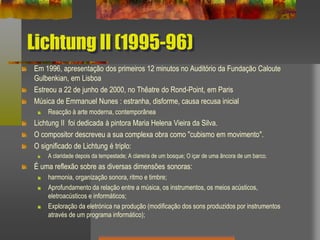 Lichtung II (1995-96)
Em 1996, apresentação dos primeiros 12 minutos no Auditório da Fundação Caloute
Gulbenkian, em Lisboa
Estreou a 22 de junho de 2000, no Thêatre do Rond-Point, em Paris
Música de Emmanuel Nunes : estranha, disforme, causa recusa inicial
Reacção à arte moderna, contemporânea
Lichtung II foi dedicada à pintora Maria Helena Vieira da Silva.
O compositor descreveu a sua complexa obra como "cubismo em movimento".
O significado de Lichtung é triplo:
A claridade depois da tempestade; A clareira de um bosque; O içar de uma âncora de um barco.
É uma reflexão sobre as diversas dimensões sonoras:
harmonia, organização sonora, ritmo e timbre;
Aprofundamento da relação entre a música, os instrumentos, os meios acústicos,
eletroacústicos e informáticos;
Exploração da eletrónica na produção (modificação dos sons produzidos por instrumentos
através de um programa informático);
 