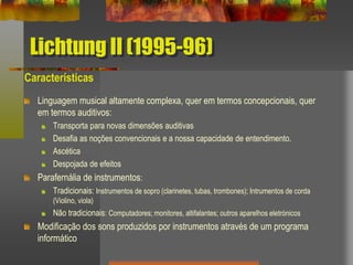 Lichtung II (1995-96)
Características
Linguagem musical altamente complexa, quer em termos concepcionais, quer
em termos auditivos:
Transporta para novas dimensões auditivas
Desafia as noções convencionais e a nossa capacidade de entendimento.
Ascética
Despojada de efeitos
Parafernália de instrumentos:
Tradicionais: Instrumentos de sopro (clarinetes, tubas, trombones); Intrumentos de corda
(Violino, viola)
Não tradicionais: Computadores; monitores, altifalantes; outros aparelhos eletrónicos
Modificação dos sons produzidos por instrumentos através de um programa
informático
 