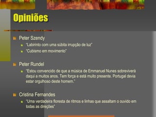 Opiniões
Peter Szendy
“Labirinto com uma súbita irrupção de luz”
“Cubismo em movimento”
Peter Rundel
“Estou convencido de que a música de Emmanuel Nunes sobreviverá
daqui a muitos anos. Tem força e está muito presente. Portugal devia
estar orgulhoso deste homem.”
Cristina Fernandes
“Uma verdadeira floresta de ritmos e linhas que assaltam o ouvido em
todas as direções”
 