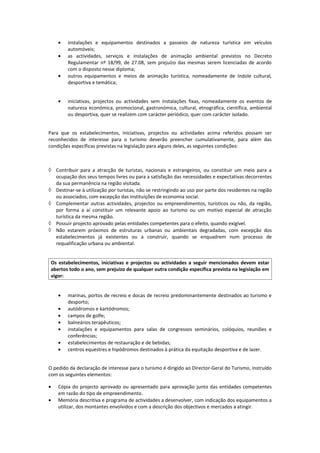 •   instalações e equipamentos destinados a passeios de natureza turística em veículos
        automóveis;
    •   as actividades, serviços e instalações de animação ambiental previstos no Decreto
        Regulamentar nº 18/99, de 27.08, sem prejuízo das mesmas serem licenciadas de acordo
        com o disposto nesse diploma;
    •   outros equipamentos e meios de animação turística, nomeadamente de índole cultural,
        desportiva e temática;


    •   iniciativas, projectos ou actividades sem instalações fixas, nomeadamente os eventos de
        natureza económica, promocional, gastronómica, cultural, etnográfica, científica, ambiental
        ou desportiva, quer se realizem com carácter periódico, quer com carácter isolado.


Para que os estabelecimentos, iniciativas, projectos ou actividades acima referidos possam ser
reconhecidos de interesse para o turismo deverão preencher cumulativamente, para além das
condições específicas previstas na legislação para alguns deles, as seguintes condições:



◊ Contribuir para a atracção de turistas, nacionais e estrangeiros, ou constituir um meio para a
  ocupação dos seus tempos livres ou para a satisfação das necessidades e expectativas decorrentes
  da sua permanência na região visitada.
◊ Destinar-se à utilização por turistas, não se restringindo ao uso por parte dos residentes na região
  ou associados, com excepção das instituições de economia social.
◊ Complementar outras actividades, projectos ou empreendimentos, turísticos ou não, da região,
  por forma a aí constituir um relevante apoio ao turismo ou um motivo especial de atracção
  turística da mesma região.
◊ Possuir projecto aprovado pelas entidades competentes para o efeito, quando exigível.
◊ Não estarem próximos de estruturas urbanas ou ambientais degradadas, com excepção dos
  estabelecimentos já existentes ou a construir, quando se enquadrem num processo de
  requalificação urbana ou ambiental.


 Os estabelecimentos, iniciativas e projectos ou actividades a seguir mencionados devem estar
 abertos todo o ano, sem prejuízo de qualquer outra condição específica prevista na legislação em
 vigor:


    •   marinas, portos de recreio e docas de recreio predominantemente destinados ao turismo e
        desporto;
    •   autódromos e kartódromos;
    •   campos de golfe;
    •   balneários terapêuticos;
    •   instalações e equipamentos para salas de congressos seminários, colóquios, reuniões e
        conferências;
    •   estabelecimentos de restauração e de bebidas;
    •   centros equestres e hipódromos destinados à prática da equitação desportiva e de lazer.


O pedido da declaração de interesse para o turismo é dirigido ao Director-Geral do Turismo, instruído
com os seguintes elementos:

•   Cópia do projecto aprovado ou apresentado para aprovação junto das entidades competentes
    em razão do tipo de empreendimento.
•   Memória descritiva e programa de actividades a desenvolver, com indicação dos equipamentos a
    utilizar, dos montantes envolvidos e com a descrição dos objectivos e mercados a atingir.
 