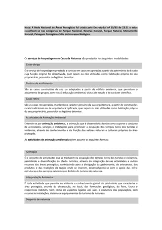 Nota: A Rede Nacional de Áreas Protegidas foi criada pelo Decreto-Lei nº 19/93 de 23.01 e estas
classificam-se nas categorias de Parque Nacional, Reserva Natural, Parque Natural, Monumento
Natural, Paisagem Protegida e Sítio de Interesse Biológico.




Os serviços de hospedagem em Casas de Natureza são prestados nas seguintes modalidades:

 Casas-abrigo

É o serviço de hospedagem prestado a turistas em casas recuperadas a partir do património do Estado
cuja função original foi desactivada, quer sejam ou não utilizadas como habitação própria do seu
proprietário, possuidor ou legítimo detentor.

 Centros de acolhimento

São as casas construídas de raiz ou adaptadas a partir de edifício existente, que permitam o
alojamento de grupos, com vista à educação ambiental, visitas de estudo e de carácter científico.

 Casas-retiro

São as casas recuperadas, mantendo o carácter genuíno da sua arquitectura, a partir de construções
rurais tradicionais ou de arquitectura tipificada, quer sejam ou não utilizadas como habitação própria
do seu proprietário, possuidor ou legítimo detentor.

 Actividades de Animação Ambiental

Entende-se por animação ambiental, a animação que é desenvolvida tendo como suporte o conjunto
de actividades, serviços e instalações para promover a ocupação dos tempos livres dos turistas e
visitantes, através do conhecimento e da fruição dos valores naturais e culturais próprios da área
protegida.

As actividades de animação ambiental podem assumir as seguintes formas:



 Animação

É o conjunto de actividades que se traduzem na ocupação dos tempos livres dos turistas e visitantes,
permitindo a diversificação da oferta turística, através da integração dessas actividades e outros
recursos das áreas protegidas, contribuindo para a divulgação da gastronomia, do artesanato, dos
produtos e das tradições da região onde se inserem, desenvolvendo-se com o apoio das infra-
estruturas e dos serviços existentes no âmbito do turismo de natureza.

 Interpretação Ambiental

É toda actividade que permite ao visitante o conhecimento global do património que caracteriza a
área protegida, através da observação, no local, das formações geológicas, da flora, fauna e
respectivos habitats, bem como de aspectos ligados aos usos e costumes das populações, com
recurso às instalações, sistemas e equipamentos do turismo de natureza.

 Desporto de natureza
 