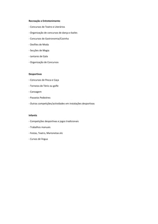 Recreação e Entretenimento

- Concursos de Teatro e Literários

- Organização de concursos de dança e bailes

- Concursos de Gastronomia/Cozinha

- Desfiles de Moda

- Secções de Magia

- Jantares de Gala

- Organização de Concursos



Desportivas

- Concursos de Pesca e Caça

- Torneios de Ténis ou golfe

- Canoagem

- Passeios Pedestres

- Outras competições/actividades em instalações desportivas



Infantis

- Competições desportivas e jogos tradicionais

- Trabalhos manuais

- Festas, Teatro, Marionetas etc

- Cursos de língua
 