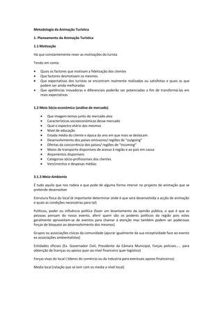 Metodologia da Animação Turística

1. Planeamento da Animação Turística

1.1 Motivação

Há que constantemente rever as motivações do turista

Tendo em conta:

•   Quais os factores que motivam a fidelização dos clientes
•   Que factores desmotivam os mesmos
•   Que expectativas dos turistas se encontram realmente realizadas ou satisfeitas e quais as que
    podem ser ainda melhoradas
•   Que apetências inovadoras e diferenciais poderão ser potenciadas a fim de transformá-las em
    reais expectativas


1.2 Meio Sócio-económico (análise de mercado)

    •    Que imagem temos junto do mercado alvo
    •    Características socioeconómicas desse mercado
    •    Qual o espectro etário dos mesmos
    •    Nível de educação
    •    Estada média do cliente e época do ano em que mais se deslocam
    •    Desenvolvimento dos países emissores/ regiões de “outgoing”
    •    Ofertas da concorrência dos países/ regiões de “incoming”
    •    Meios de transporte disponíveis de acesso á região e ao país em causa
    •    Alojamentos disponíveis
    •    Categorias sócio-profissionais dos clientes
    •    Vencimentos e despesas médias


3.1.3 Meio-Ambiente

É tudo aquilo que nos rodeia e que pode de alguma forma intervir no projecto de animação que se
pretende desenvolver

Estrutura física do local (é importante determinar onde é que será desenvolvida a acção de animação
e quais as condições necessárias para tal)

Políticos, poder ou influência política (fazer um levantamento da opinião pública, o que é que as
pessoas pensam do nosso evento, aferir quem são os poderes políticos da região pois estes
geralmente aproveitam-se de eventos para chamar á atenção mas também podem ser poderosas
forças de bloqueio ao desenvolvimento dos mesmos)

Grupos ou associações cívicas da comunidade (apurar igualmente da sua receptividade face ao evento
ex associações ambientalistas)

Entidades oficiais (Ex. Governador Civil, Presidente da Câmara Municipal, Forças policiais..... para
obtenção de licenças ou apoios quer ao nível financeiro quer logístico)

Forças vivas do local ( lideres do comércio ou da industria para eventuais apoios financeiros)

Media local (relação que se tem com os media a nível local)
 