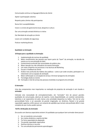 Comunicação continua na linguagem/idioma do cliente

Apelar à participação colectiva

Respeito pelos clientes não participantes

Nunca ferir susceptibilidades

Incluir o o ensino de gastronomia local, desporto e cultura

Dar uma animação variada dinâmica e criativa

Dar liberdade de actuação ao cliente

Locais com condições de segurança

Praticar marketing directo



Qualidade na Animação

10 Etapas para a qualidade na Animação:

    1.  Implementação de normas de qualidade
    2.  Maior envolvimento das pessoas que fazem parte do “team” da animação, na decisão do
        evento ou na concretização da ideia.
    3. Conhecimento profundo das necessidades do público alvo.
    4. Maior atenção aos não utilizadores do evento Animação
    5. Um maior empenho nos processos e nas técnicas de Marketing
    6. Escutar o Feedback do cliente
    7. Análise mais profunda dos hábitos dos públicos – como e por onde circulam, participam e se
        relacionam com as equipas de animação.
    8. Maior sofisticação na concepção do serviço a fornecer (programa de animação)
    9. Tecnologia aliada ao evento
    10. Formação e nível de serviço das pessoas envolvidas no programa de animação


O Animador

Uma das componentes mais importantes na realização de projectos de animação é sem duvida o
animador

Indiciada esta necessidade de animação/animador, ele “animador” tem de possuir grandes
qualidades de comunicação, abertura de espírito, muita disponibilidade, um carácter extrovertido,
talentoso e ser especialista em pelo menos uma actividade desportiva ou lúdica. Tem de ter uma
personalidade forte, e ser possuidor de grande imaginação, ser dinâmico, flexível e ter grande
capacidade sugestiva, enfim possuir um conjunto de aptidões que tornam esta profissão difícil e mais
completa do que muitos podem pensar.

Perfil e Atribuições do Animador

De acordo com diversos especialista existem 14 qualidades que qualquer bom animador deve possuir:

    1.   Ser um excelente comunicador
    2.   Ser criativo dinâmico e espírito de líder
    3.   Ter forte capacidade de adaptação
    4.   Ter grande capacidade organizativa
    5.   Dominar técnicas e recursos
    6.   Ter uma atitude de permanente aprendizagem
 