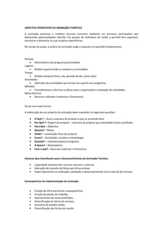 ASPECTOS OPERATIVOS DA ANIMAÇÃO TURÍSTICA

A animação promove e mobiliza recursos humanos mediante um processo participativo que
desenvolve potencialidades latentes nos grupos de indivíduos de modo a permitir-lhes expressar,
estruturar e dinamizar as suas próprias experiências.

No campo da acção, a prática da animação exige a resposta a 6 questões fundamentais:



Pessoas
     • Destinatários dos programas/actividades
Lugares
     • Âmbito espacial onde se realizam as actividades
Tempo
     • Âmbito temporal (hora, dia, período do dia, vários dias)
Actividades
     • Definição das actividades que servem de suporte aos programas
Métodos
     • Procedimentos e técnicas a utilizar para a organização e realização de actividades
Meios técnicos
     • Recursos utilizados (materiais e financeiros)


Ou de uma outra forma

A elaboração de um projecto de animação deve responder ás seguintes questões:

    •   O Quê ? – Qual a natureza do projecto o que se pretende fazer
    •   Por Quê ?– Origem do projecto – natureza do projecto que actividades foram escolhidas
    •   Para Quê – Objectivo
    •   Quanto? – Metas
    •   Onde? – Localização física do projecto
    •   Como? – Actividades, tarefas e metodologia
    •   Quando? – Calendarização/cronograma
    •   A Quem? – Destinatários
    •   Com o quê? – Recursos materiais e financeiros


Factores Que Contribuem para o Desenvolvimento da Animação Turística

    •   Capacidade atractiva dos recursos naturais e culturais
    •   Alteração do conceito de férias para férias activas
    •   Papel importante na realização, satisfação e desenvolvimento sócio-cultural dos turistas


Consequências da implementação da animação


    •   Criação de infra-estruturas e equipamentos
    •   Criação de postos de trabalho,
    •   Aparecimento de novas profissões,
    •   Diversificação da oferta de serviços,
    •   Aumento da estadia média,
    •   Diversificação das fontes de receita
 