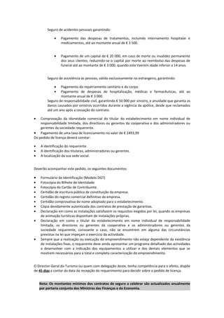 Seguro de acidentes pessoais garantindo:

            •    Pagamento das despesas de tratamentos, incluindo internamento hospitalar e
                 medicamentos, até ao montante anual de € 3 500.


            •    Pagamento de um capital de € 20 000, em caso de morte ou invalidez permanente
                 dos seus clientes, reduzindo-se o capital por morte ao reembolso das despesas de
                 funeral até ao montante de € 3 000, quando este tiverem idade inferior a 14 anos.


        Seguro de assistência às pessoas, válido exclusivamente no estrangeiro, garantindo:

            •   Pagamento do repatriamento sanitário e do corpo.
            •   Pagamento de despesas de hospitalização, médicas e farmacêuticas, até ao
                montante anual de € 3 000.
        Seguro de responsabilidade civil, garantindo € 50 000 por sinistro, e anuidade que garanta os
        danos causados por sinistros ocorridos durante a vigência da apólice, desde que reclamados
        até um ano após a cessação do contrato.

•   Comprovação da idoneidade comercial do titular do estabelecimento em nome individual de
    responsabilidade limitada, dos directores ou gerentes da cooperativa e dos administradores ou
    gerentes da sociedade requerente.
• Pagamento de uma taxa de licenciamento no valor de € 2493,99
Do pedido de licença deverá constar:

•   A identificação do requerente.
•   A identificação dos titulares, administradores ou gerentes.
•   A localização da sua sede social.


Deverão acompanhar este pedido, os seguintes documentos:

•   Formulário de Identificação (Modelo DGT)
•   Fotocópia do Bilhete de Identidade
•   Fotocópia do Cartão de Contribuinte.
•   Certidão de escritura pública de constituição da empresa.
•   Certidão do registo comercial definitivo da empresa.
•   Certidão comprovativa do nome adoptado para o estabelecimento.
•   Cópia devidamente autenticada dos contratos de prestação de garantias.
•   Declaração em como as instalações satisfazem os requisitos exigidos por lei, quando as empresas
    de animação turísticas disponham de instalações próprias.
•   Declaração em como o titular do estabelecimento em nome individual de responsabilidade
    limitada, os directores ou gerentes da cooperativa e os administradores ou gerentes da
    sociedade requerente, consoante o caso, não se encontrem em alguma das circunstâncias
    previstas na lei que impeçam o exercício da actividade.
•   Sempre que a realização ou execução do empreendimento não esteja dependente da existência
    de instalações fixas, o requerente deve ainda apresentar um programa detalhado das actividades
    a desenvolver com a indicação dos equipamentos a utilizar e dos demais elementos que se
    mostrem necessários para a total e completa caracterização do empreendimento.


O Director-Geral do Turismo ou quem com delegação deste, tenha competência para o efeito, dispõe
de 45 dias a contar da data da recepção do requerimento para decidir sobre o pedido de licença.


    Nota: Os montantes mínimos dos contratos de seguro a celebrar são actualizados anualmente
    por portaria conjunta dos Ministros das Finanças e da Economia.
 