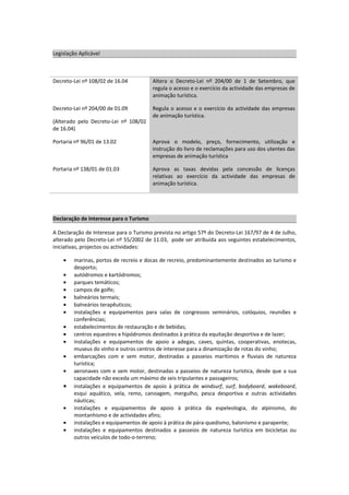 Legislação Aplicável



Decreto-Lei nº 108/02 de 16.04           Altera o Decreto-Lei nº 204/00 de 1 de Setembro, que
                                         regula o acesso e o exercício da actividade das empresas de
                                         animação turística.

Decreto-Lei nº 204/00 de 01.09           Regula o acesso e o exercício da actividade das empresas
                                         de animação turística.
(Alterado pelo Decreto-Lei nº 108/02
de 16.04)

Portaria nº 96/01 de 13.02               Aprova o modelo, preço, fornecimento, utilização e
                                         instrução do livro de reclamações para uso dos utentes das
                                         empresas de animação turística

Portaria nº 138/01 de 01.03              Aprova as taxas devidas pela concessão de licenças
                                         relativas ao exercício da actividade das empresas de
                                         animação turística.




Declaração de Interesse para o Turismo

A Declaração de Interesse para o Turismo prevista no artigo 57º do Decreto-Lei 167/97 de 4 de Julho,
alterado pelo Decreto-Lei nº 55/2002 de 11.03, pode ser atribuída aos seguintes estabelecimentos,
iniciativas, projectos ou actividades:

    •   marinas, portos de recreio e docas de recreio, predominantemente destinados ao turismo e
        desporto;
    •   autódromos e kartódromos;
    •   parques temáticos;
    •   campos de golfe;
    •   balneários termais;
    •   balneários terapêuticos;
    •   instalações e equipamentos para salas de congressos seminários, colóquios, reuniões e
        conferências;
    •   estabelecimentos de restauração e de bebidas;
    •   centros equestres e hipódromos destinados à prática da equitação desportiva e de lazer;
    •   instalações e equipamentos de apoio a adegas, caves, quintas, cooperativas, enotecas,
        museus do vinho e outros centros de interesse para a dinamização de rotas do vinho;
    •   embarcações com e sem motor, destinadas a passeios marítimos e fluviais de natureza
        turística;
    •   aeronaves com e sem motor, destinadas a passeios de natureza turística, desde que a sua
        capacidade não exceda um máximo de seis tripulantes e passageiros;
    •   instalações e equipamentos de apoio à prática de windsurf, surf, bodyboard, wakeboard,
        esqui aquático, vela, remo, canoagem, mergulho, pesca desportiva e outras actividades
        náuticas;
    •   instalações e equipamentos de apoio à prática da espeleologia, do alpinismo, do
        montanhismo e de actividades afins;
    •   instalações e equipamentos de apoio à prática de pára-quedismo, balonismo e parapente;
    •   instalações e equipamentos destinados a passeios de natureza turística em bicicletas ou
        outros veículos de todo-o-terreno;
 