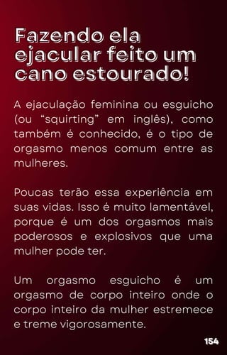 Fazendo ela
Fazendo ela
ejacular feito um
ejacular feito um
cano estourado!
cano estourado!
A ejaculação feminina ou esguicho
(ou “squirting” em inglês), como
também é conhecido, é o tipo de
orgasmo menos comum entre as
mulheres.
Poucas terão essa experiência em
suas vidas. Isso é muito lamentável,
porque é um dos orgasmos mais
poderosos e explosivos que uma
mulher pode ter.
Um orgasmo esguicho é um
orgasmo de corpo inteiro onde o
corpo inteiro da mulher estremece
e treme vigorosamente.
154
154
154
 