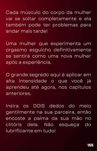 Cada músculo do corpo da mulher
vai se soltar completamente e ela
também pode ter problemas para
andar mais tarde!
Uma mulher que experimenta um
orgasmo esguicho definitivamente
se sentirá como uma nova mulher
após a experiência.
O grande segredo aqui é aplicar em
alta intensidade o que você já
aprendeu até agora, nos capítulos
anteriores.
Insira os DOIS dedos do meio
gentilmente na sua parceira, então
encoste a palma da sua mão no
clitóris dela. Não esqueça do
lubrificante em tudo!
155
155
155
 