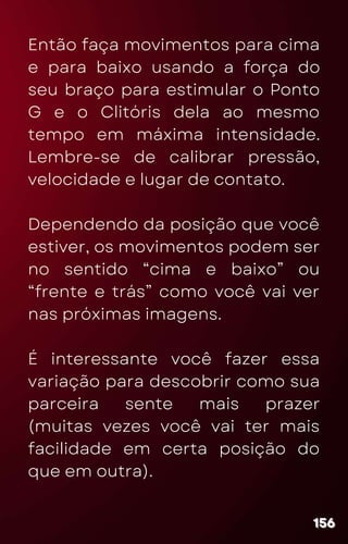 Então faça movimentos para cima
e para baixo usando a força do
seu braço para estimular o Ponto
G e o Clitóris dela ao mesmo
tempo em máxima intensidade.
Lembre-se de calibrar pressão,
velocidade e lugar de contato.
Dependendo da posição que você
estiver, os movimentos podem ser
no sentido “cima e baixo” ou
“frente e trás” como você vai ver
nas próximas imagens.
É interessante você fazer essa
variação para descobrir como sua
parceira sente mais prazer
(muitas vezes você vai ter mais
facilidade em certa posição do
que em outra).
156
156
156
 