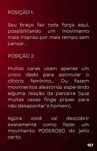POSIÇÃO 1:
Seu braço faz toda força aqui,
possibilitando um movimento
mais intenso por mais tempo sem
cansar.
POSIÇÃO 2:
Muitos caras usam apenas um
único dedo para estimular o
clitóris feminino… Ou fazem
movimentos aleatórios esperando
alguma reação da parceira (que
muitas vezes finge prazer para
não desapontar o homem).
Agora você vai descobrir
exatamente como fazer um
movimento PODEROSO do jeito
certo.
157
157
157
 