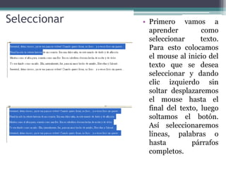 Seleccionar   • Primero vamos a
                aprender         como
                seleccionar      texto.
                Para esto colocamos
                el mouse al inicio del
                texto que se desea
                seleccionar y dando
                clic izquierdo sin
                soltar desplazaremos
                el mouse hasta el
                final del texto, luego
                soltamos el botón.
                Así seleccionaremos
                líneas, palabras o
                hasta         párrafos
                completos.
 