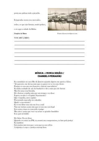 posta nas palmas toda a picardia.
Estupendas usuras nos mercados,
todos, os que não furtam, muito pobres,
e eis aqui a cidade da Bahia.
Gregório de Matos Fonte:cdeassis.wordpress.com
VOCABULÁRIO:
_____________________________________________________________
_____________________________________________________________
_____________________________________________________________
_____________________________________________________________
_____________________________________________________________
_____________________________________________________________
_____________________________________________________________
MÚSICA: ♪♪NUNCA SERÃO♪♪
(GABRIELOPENSADOR)
Eu caminhava no meu Rio de Janeiro quando alguém me parou e falou:
"Aê parceiro, me dá tua mão que eu quero ver se tá com cheiro
Porque eu sou um cara honesto e detesto maconheiro"
Eu tinha acabado de sair do banheiro e dei a mão pra ele cheirar
Mas foi uma cena bisonha
Ele cheirou a minha mão por um tempo e eu disse:
Espera, tu não é o Capitão Nascimento?
Que vergonha, meu capitão
Procurando maconha no calçadão
Qual é a tua missão?
Eu vi teu filme mas não me leva a mal
Não me tortura assim não que eu sou um cara legal
Em certas coisas eu concordo contigo
Mas não é assim que você vai achar os grandes bandidos
Esse país tá fodido
Ele falou: 'Eu sei disso
Quando eu entrei na PM, eu assumi um compromisso, eu luto pela justiça'
Eu também
Sem justiça não tem paz e sem paz eu sou refém
A injustiça é cega e a justiça enxerga bem
 
