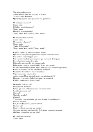 Mas só quando convém
A lei é do mais forte, no Bope ou na Febem
Na boca ou no Supremo
Que justiça a gente tem, que justiça nós queremos?
Os corruptos cassados?
Nunca serão!
Cidadãos bem informados?
Nunca serão!
Hospitais bem equipados?
Nunca serão! Nunca serão!! Nunca serão!!!
Os impostos bem usados?
Nunca serão!
Os menores educados?
Nunca serão!
Todos alfabetizados?
Nunca serão! Nunca serão!! Nunca serão!!!
Capitão, não sei se você soube dessa história
Que rolou num povoado peruano se não me falha a memória
Um político foi morto pelo povo
Um corrupto linchado por um povo que cansou de desrespeito
E resolveu fazer justiça desse jeito
Foi um linchamento, foi um mau exemplo
Foi um mau exemplo mas não deixa de ser um exemplo
Eu sou contra a violência mas aqui a gente peca por excesso de paciência
Com o "rouba mas faz" dos verdadeiros marginais
Chamados de "doutor" e "vossa excelência"
Cujos nomes não preciso dizer
A imprensa publica, mas tudo indica que a justiça não lê
Diz que é cega, mais o lado dos colegas ela sempre vê
Capitão, isso é um serviço pra você!
Deputado! Pede pra sair!
Pede pra sair, deputado!
Sabe o que você é? Um muleque, é isso que você é
Senador, pede pra sair!
(Desisto!)
Mais alto senador!
(Desisto!)
Vagabundo, cadê o dinheiro que você desviou dessa obra aqui?
(Eu não sei não!)
Fala, Vossa Excelência, é melhor falar!
(Eu não sei!)
Cadê a verba da merenda que sumiu?
02, o corrupto não quer falar não! Pode pegar o cabo de vassoura!
(Tá bom, eu vou falar, eu vou falar!)
Os corruptos cassados?
Nunca serão!
 
