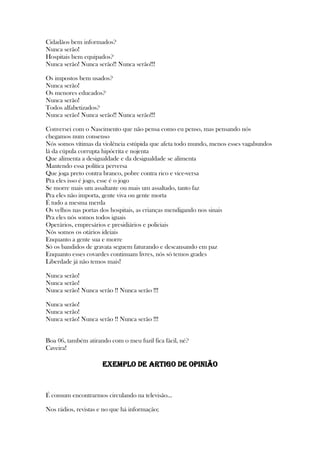 Cidadãos bem informados?
Nunca serão!
Hospitais bem equipados?
Nunca serão! Nunca serão!! Nunca serão!!!
Os impostos bem usados?
Nunca serão!
Os menores educados?
Nunca serão!
Todos alfabetizados?
Nunca serão! Nunca serão!! Nunca serão!!!
Conversei com o Nascimento que não pensa como eu penso, mas pensando nós
chegamos num consenso
Nós somos vítimas da violência estúpida que afeta todo mundo, menos esses vagabundos
lá da cúpula corrupta hipócrita e nojenta
Que alimenta a desigualdade e da desigualdade se alimenta
Mantendo essa política perversa
Que joga preto contra branco, pobre contra rico e vice-versa
Pra eles isso é jogo, esse é o jogo
Se morre mais um assaltante ou mais um assaltado, tanto faz
Pra eles não importa, gente viva ou gente morta
É tudo a mesma merda
Os velhos nas portas dos hospitais, as crianças mendigando nos sinais
Pra eles nós somos todos iguais
Operários, empresários e presidiários e policiais
Nós somos os otários ideiais
Enquanto a gente sua e morre
Só os bandidos de gravata seguem faturando e descansando em paz
Enquanto esses covardes continuam livres, nós só temos grades
Liberdade já não temos mais!
Nunca serão!
Nunca serão!
Nunca serão! Nunca serão !! Nunca serão !!!
Nunca serão!
Nunca serão!
Nunca serão! Nunca serão !! Nunca serão !!!
Boa 06, também atirando com o meu fuzil fica fácil, né?
Caveira!
EXEMPLO DE ARTIGO DE OPINIÃO
É comum encontrarmos circulando na televisão...
Nos rádios, revistas e no que há informação;
 